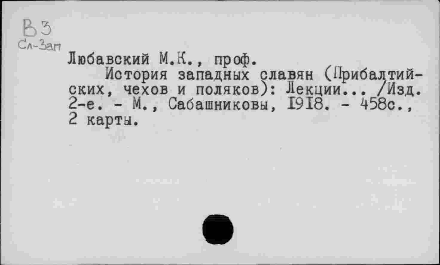 ﻿ЬЗ
Сл-Зап
Любавский М.К., проф.
История западных славян (Прибалтийских, чехов и поляков): Лекции... /Изд. 2-е. - М., Сабашниковы, 1918. - 458с., 2 карты.